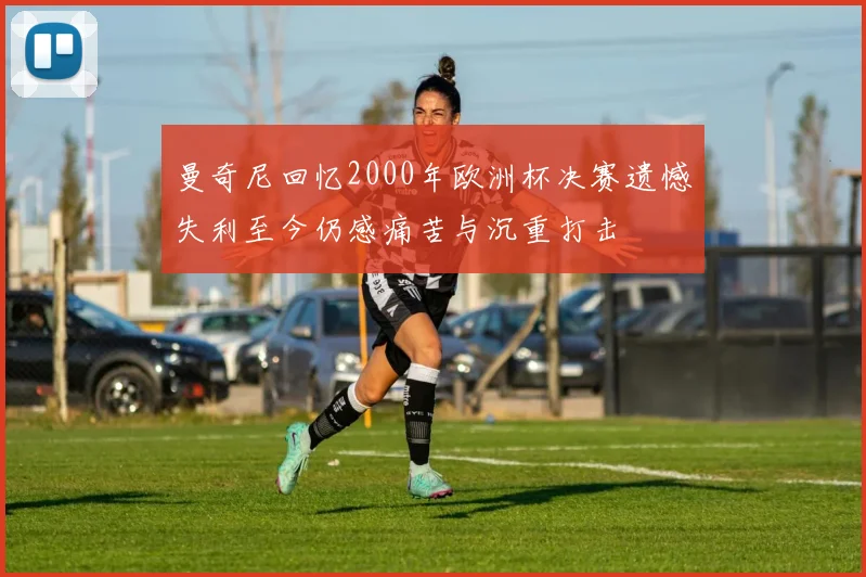 曼奇尼回忆2000年欧洲杯决赛遗憾失利至今仍感痛苦与沉重打击