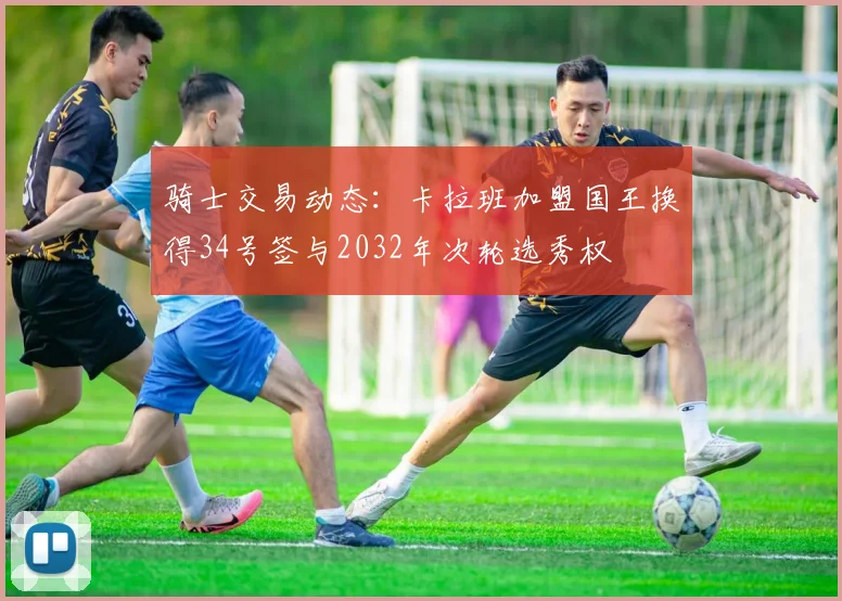 骑士交易动态：卡拉班加盟国王换得34号签与2032年次轮选秀权