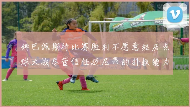 姆巴佩期待比赛胜利不愿意经历点球大战尽管信任迈尼昂的扑救能力
