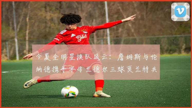 今夏全明星换队风云：詹姆斯与伦纳德携手字母兰德尔三球莫兰特共创辉煌
