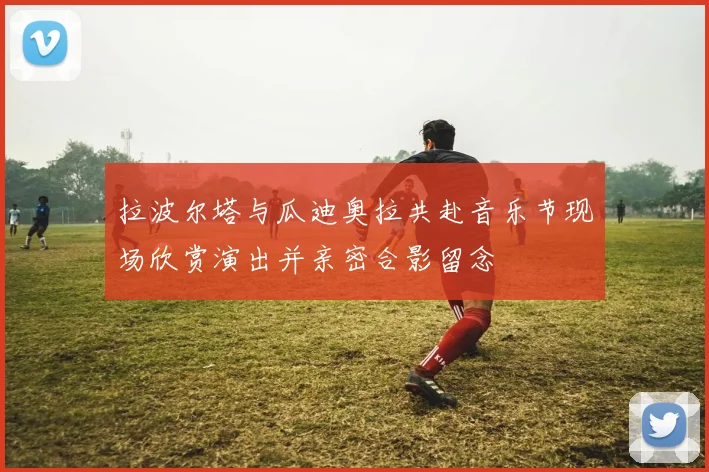 拉波尔塔与瓜迪奥拉共赴音乐节现场欣赏演出并亲密合影留念