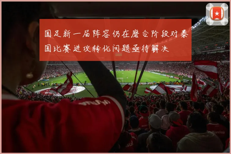 国足新一届阵容仍在磨合阶段对泰国比赛进攻转化问题亟待解决