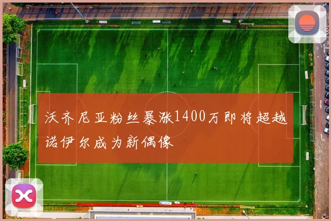 沃齐尼亚粉丝暴涨1400万即将超越诺伊尔成为新偶像
